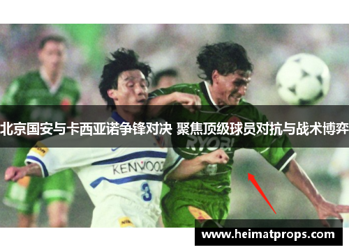 北京国安与卡西亚诺争锋对决 聚焦顶级球员对抗与战术博弈