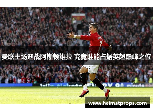 曼联主场迎战阿斯顿维拉 究竟谁能占据英超巅峰之位